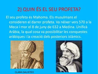 2) QUIN ÉS EL SEU PROFETA? El seu profeta és Mahoma. Els musulmans el consideren el darrer profeta. Va néixer vers 570 a la Meca i mor el 8 de juny de 632 a Medina. Unificà Aràbia, la qual cosa va possibilitar les conquestes aràbiques i la creació dels posteriors islàmics. CLARA GALISTEO 