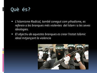 Què és?
 L’Islamisme Radical, també conegut com yihadisme, es
refereix a les branques més violentes del Islam i a les seves
ideologies.
 El objectiu de aquestes branques es crear l’estat Islàmic
ideal mitjançant la violencia
 