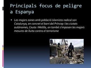 Principals focus de peligre
a Espanya
 Les majors zones amb població islamista radical son
Catalunya, en concret el barri del Príncep i les ciutats
autònomes, Ceuta i Melilla, on també s’imposen les majors
mesures de lluita contra el terrorisme
 