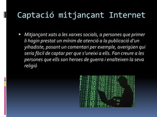Captació mitjançant Internet
 Mitjançant xats a les xarxes socials, a persones que primer
li hagin prestat un mínim de atenció a la publicació d’un
yihadiste, posant un comentari per exemple, averigüen qui
seria fàcil de captar per que s’uneixi a ells. Fan creure a les
persones que ells son heroes de guerra i enalteixen la seva
religió
 