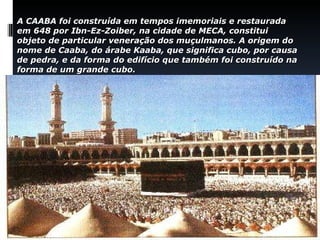 A  CAABA  foi construída em tempos imemoriais e restaurada em 648 por  Ibn-Ez-Zoiber,  na cidade de  MECA , constitui objeto de particular veneração dos muçulmanos. A origem do nome de Caaba, do árabe  Kaaba,  que significa cubo, por causa de pedra, e da forma do edifício que também foi construído na forma de um grande cubo.   