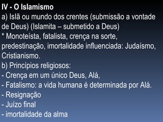 IV - O Islamismo a) IsIã ou mundo dos crentes (submissão a vontade de Deus) (Islamita – submetido a Deus) * Monoteísta, fatalista, crença na sorte, predestinação, imortalidade influenciada: Judaísmo, Cristianismo. b) Princípios religiosos:  - Crença em um único Deus, Alá,  - Fatalismo: a vida humana é determinada por Alá. - Resignação - Juízo final - imortalidade da alma 