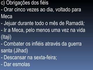 c) Obrigações dos fiéis - Orar cinco vezes ao dia, voltado para Meca  - Jejuar durante todo o mês de Ramadã ;  - Ir a Meca, pelo menos uma vez na vida (Itaji) - Combater os infiéis através da guerra santa (Jihad) - Descansar na sexta-feira; - Dar esmolas 