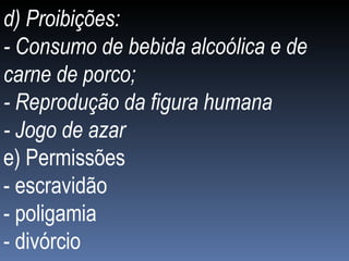 d) Proibições: - Consumo de bebida alcoólica e de carne de porco; - Reprodução da figura humana - Jogo de azar e) Permissões - escravidão - poligamia - divórcio 