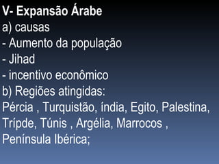 V- Expansão Árabe a) causas  - Aumento da população - Jihad - incentivo econômico b) Regiões atingidas: Pércia , Turquistão, índia, Egito, Palestina, Trípde, Túnis , Argélia, Marrocos , Península Ibérica; 