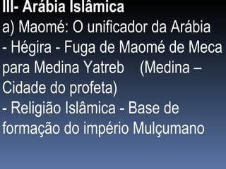 III- Arábia Islâmica a) Maomé: O unificador da Arábia  - Hégira - Fuga de Maomé de Meca para Medina Yatreb  (Medina – Cidade do profeta) - Religião Islâmica - Base de formação do império Mulçumano 