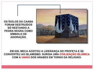 EM 630, MECA ACEITOU A LIDERANÇA DO PROFETA E SE CONVERTEU AO ISLAMISMO. SURGIA UMA  CIVILIZAÇÃO ISLÂMICA  COM A  UNIÃO  DOS ÁRABES EM TORNO DA RELIGIÃO. OS ÍDOLOS DA CAABA FORAM DESTRUÍDOS SÓ RESTANDO A PEDRA NEGRA COMO SÍMBOLO DE ADORAÇÃO. 