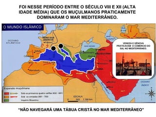 “ NÃO NAVEGARÁ UMA TÁBUA CRISTÃ NO MAR MEDITERRÂNEO” FOI NESSE PERÍODO ENTRE O SÉCULO VIII E XII (ALTA IDADE MÉDIA) QUE OS MUÇULMANOS PRATICAMENTE DOMINARAM O MAR MEDITERRÂNEO. VENEZA E GÊNOVA PRATICAVAM  O COMÉRCIO DO SAL NO MEDITERRÂNEO. 
