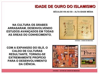 IDADE DE OURO DO ISLAMISMO AVICENA – AUTOR DE CANON DE MEDICINA AVICENA – CANON DE MEDICINA SÉCULOS VIII AO XII – ALTA IDADE MÉDIA NA CULTURA OS ÁRABES ARRASARAM, DESENVOLVENDO ESTUDOS AVANÇADOS EM TODAS AS ÁREAS DO CONHECIMENTO. COM A EXPANSÃO DO ISLÃ, O CALDO DE CULTURAS RESULTANTE, TORNOU-SE EXTREMAMENTE PROPÍCIO PARA O DESENVOLVIMENTO DA CIÊNCIA. 