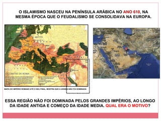 O ISLAMISMO NASCEU NA PENÍNSULA ARÁBICA NO  ANO 610 , NA MESMA ÉPOCA QUE O FEUDALISMO SE CONSOLIDAVA NA EUROPA. MAPA DO IMPÉRIO ROMANO ATÉ O SEU FINAL, MOSTRA QUE A ARÁBIA NÃO FOI DOMINADA ESSA REGIÃO NÃO FOI DOMINADA PELOS GRANDES IMPÉRIOS, AO LONGO DA IDADE ANTIGA E COMEÇO DA IDADE MEDIA.  QUAL ERA O MOTIVO ? 