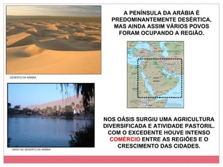 A PENÍNSULA DA ARÁBIA É PREDOMINANTEMENTE DESÉRTICA, MAS AINDA ASSIM VÁRIOS POVOS FORAM OCUPANDO A REGIÃO. NOS OÁSIS SURGIU UMA AGRICULTURA DIVERSIFICADA E ATIVIDADE PASTORIL. COM O EXCEDENTE HOUVE INTENSO  COMÉRCIO  ENTRE AS REGIÕES E O CRESCIMENTO DAS CIDADES. DESERTO DA ARÁBIA OÁSIS NO DESERTO DA ARÁBIA 