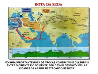 FOI UMA IMPORTANTE ROTA DE TROCAS COMERCIAIS E CULTURAIS ENTRE O ORIENTE E O OCIDENTE. SEU DESVIO DESENVOLVEU AS CIDADES DA ARÁBIA DESTACANDO-SE MECA. MECA IMPÉRIO PERSA IMPÉRIO BIZANTINO 