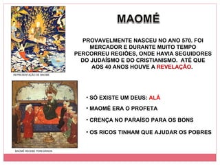 PROVAVELMENTE NASCEU NO ANO 570. FOI MERCADOR E DURANTE MUITO TEMPO PERCORREU REGIÕES, ONDE HAVIA SEGUIDORES DO JUDAÍSMO E DO CRISTIANISMO.  ATÉ QUE AOS 40 ANOS HOUVE A  REVELAÇÃO .  SÓ EXISTE UM DEUS:  ALÁ MAOMÉ ERA O PROFETA CRENÇA NO PARAÍSO PARA OS BONS REPRESENTAÇÃO DE MAOMÉ MAOMÉ RECEBE PEREGRINOS OS RICOS TINHAM QUE AJUDAR OS POBRES 