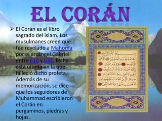 El Corán es el libro
  sagrado del islam. Los
  musulmanes creen que
  fue revelado a Mahoma
  por el arcángel Gabriel
  entre 610 y 632, fecha
  esta última en la que
  falleció dicho profeta.
  Además de su
  memorización, se dice
  que los seguidores de
  Muhammad escribieron
  el Corán en
  pergaminos, piedras y
  hojas.
 