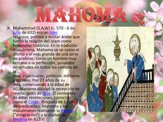  Muhammad (S.A.W) (c. 570 - 6 de
  julio de 632) era un líder
  religioso, político y militar árabe que
  fundó la religión del islam como
  fenómeno histórico. En la tradición
  musulmana, Mahoma se ve como el
  último y el más grande de una serie
  de profetas, como un hombre muy
  cercano a la perfección, poseedor
  de virtudes en todos los campos de
  la
  vida, espirituales, políticos, militares
  y sociales. Por 23 años de su
  vida, comenzando a la edad de
  40, Mahoma divulgó la recepción de
  revelaciones de Dios. El contenido
  de estas revelaciones, conocido
  como el Corán. Después de 13 años
  de predicación, Mahoma y los
  musulmanes realizaron la Hégira
  ("emigración") a la ciudad de
  Medina en 622.
 