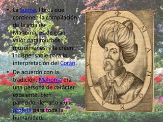 • La Sunna, libros que
  contienen la compilación
  de la vida de
  Mahoma, es de gran
  valor para muchos
  musulmanes, y la creen
  indispensable para la
  interpretación del Corán.
• De acuerdo con la
  tradición, Mahoma era
  una persona de carácter
  excelente, bien
  parecido, iletrado y un
  profeta para toda la
  humanidad.
 