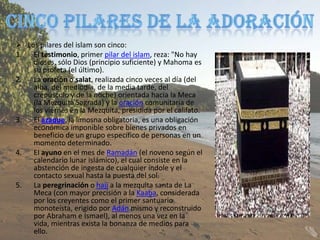  Los pilares del islam son cinco:
1. El testimonio, primer pilar del islam, reza: "No hay
    dioses, sólo Dios (principio suficiente) y Mahoma es
    su profeta (el último).
2. La oración o salat, realizada cinco veces al día (del
    alba, del mediodía, de la media tarde, del
    crepúsculo y de la noche) orientada hacia la Meca
    (la Mezquita Sagrada) y la oración comunitaria de
    los viernes en la Mezquita, presidida por el califato.
3. El azaque, la limosna obligatoria, es una obligación
    económica imponible sobre bienes privados en
    beneficio de un grupo específico de personas en un
    momento determinado.
4. El ayuno en el mes de Ramadán (el noveno según el
    calendario lunar islámico), el cual consiste en la
    abstención de ingesta de cualquier índole y el
    contacto sexual hasta la puesta del sol.
5. La peregrinación o hajj a la mezquita santa de La
    Meca (con mayor precisión a la Kaaba, considerada
    por los creyentes como el primer santuario
    monoteísta, erigido por Adán mismo y reconstruido
    por Abraham e Ismael), al menos una vez en la
    vida, mientras exista la bonanza de medios para
    ello.
 