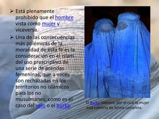  Está plenamente
  prohibido que el hombre
  vista como mujer y
  viceversa.
 Una de las consecuencias
  más polémicas de la
  moralidad de esta fe es la
  consideración en el islam
  del uso prescriptivo de
  una serie de prendas
  femeninas, que a veces
  son rechazadas en los
  territorios no islámicos
  para los no
  musulmanes, como es el
                               El Burka islámico, por el cual la mujer
  caso del velo o el burka.    está cubierta de forma completa.
 