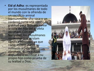 • Eid al Adha: es representada
  por los musulmanes de todo
  el mundo con la ofrenda de
  un sacrificio animal
  (comúnmente una vaca o un
  cordero) como una acción de
  gratitud para Dios por salvar
  la vida del hijo del profeta
  Abraham. Con esta
  festividad, los musulmanes
  recuerdan que el islam
  significa sumisión, ya que
  nadie mostró mejor su
  sumisión a Dios que
  Abraham, quien estuvo
  dispuesto a sacrificar a su
  propio hijo como prueba de
  su lealtad a Dios.
 