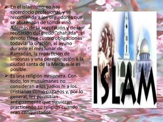  En el islamismo no hay
  sacerdocio profesional, y se
  recomienda a los seguidores que
  se abstengan de tomar vino.
  Además de la aceptación y de la
  recitación del credo "chahada", el
  devoto tiene cuatro obligaciones
  todavía: la oración, el ayuno
  durante el mes lunar de
  Ramadán, la repartición de
  limosnas y una peregrinación a la
  ciudad santa de la Meca, si le es
  posible.
 Es una religión misionera. Con
  todo, los musulmanes no
  consideran a los judíos ni a los
  cristianos como paganos y, por lo
  general, les permitían
  antiguamente que siguieran
  practicando su religión cuando
  eran conquistados.
 