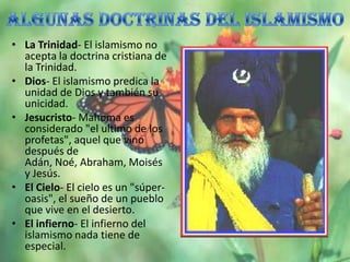 • La Trinidad- El islamismo no
  acepta la doctrina cristiana de
  la Trinidad.
• Dios- El islamismo predica la
  unidad de Dios y también su
  unicidad.
• Jesucristo- Mahoma es
  considerado "el ultimo de los
  profetas", aquel que vino
  después de
  Adán, Noé, Abraham, Moisés
  y Jesús.
• El Cielo- El cielo es un "súper-
  oasis", el sueño de un pueblo
  que vive en el desierto.
• El infierno- El infierno del
  islamismo nada tiene de
  especial.
 