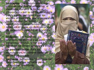 • La oración- Los musulmanes rezan
  cinco veces al día: al amanecer, al
  mediodía, durante la tarde, al
  crepúsculo y por la noche. La liturgia
  publica principal tiene lugar los
  viernes al mediodía, por lo general en
  las mezquitas (templos).
  Acostumbran rezar también con el
  rostro en el suelo, en demostración
  de sumisión, respeto y adoración a
  Alá.
• Imágenes- Los hombres, los
  animales, las plantas y las piedras son
  creaciones divinas, y por eso los
  hombres no deben volverlos a crear.
• La predestinación- Para los
  musulmanes, el hombre tiene un
  destino ya trazado.
• La guerra- Se llamaba "guerra santa"
  toda guerra que se hacia para
  extender el islamismo.
 