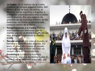 • La Caaba- En el interior de la Caaba
  (especie de templo pagano) había 360
  ídolos: el sol, la luna, los astros, el
  destino, varios espíritus o ángeles, y
  entidades sobrenaturales relacionadas
  con la muerte. Era una especie de
  panteón de los espíritus tribales de los
  beduinos. La Caaba es considerada
  como el centro de la tierra.
• Peregrinaciones a la Caaba- Fueron
  aconsejadas por Mahoma (por lo
  menos una vez al año) y son una de las
  más antiguas tradiciones el pueblo
  árabe.
• Pecado original- Alá creo al mundo, al
  hombre y también a los ángeles. Así
  pues, el Islam desconoce el pecado
  original, ya que el error de Adán no
  recayó sobre su descendencia.
• Escatología- La historia humana
  terminará, según la escatología, con el
  juicio final, el cual será precedido por
  acontecimientos terribles.
 