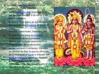  La creencia en Dios dentro del islam
  consiste en cuatro aspectos:
1. En Su existencia. Esto primeramente
    por guía del Creador a Su siervo y los
    textos sagrados.
2. En que Él es el único, en Sus actos y
    dominio de este Universo, es decir: Él
    único
    Creador, Sustentador, Soberano, etc.
3. En que Él es la única divinidad y
    sustentador de las cualidades
    divinas, por lo tanto solamente Él es
    el merecedor de la adoración.
4. En Sus nombres y atributos: Consiste
    en afirmar de Dios lo que ha afirmado
    de Sí mismo en el Corán o a través del
    profeta Mahoma, sobre sus nombres
    y atributos divinos, sin
    distorsión, negación, o asemejarlo a
    algo de este mundo.
 