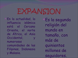 EXPANSION En la actualidad, la influencia islámica está el Cercano Oriente, el norte de África, el Asia Occidental, y numerosas comunidades de las Filipinas, Indonesia y Malasia.  Es la segunda religión del mundo en tamaño, con más de quinientos millones de seguidores. 