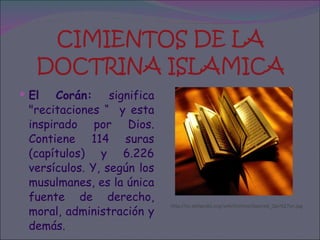 CIMIENTOS DE LA DOCTRINA ISLAMICA El Corán:  significa "recitaciones “  y esta inspirado por Dios. Contiene 114 suras (capítulos) y 6.226 versículos. Y, según los musulmanes, es la única fuente de derecho, moral, administración y demás.  http://es.wikipedia.org/wiki/Archivo:Opened_Qur%27an.jpg 