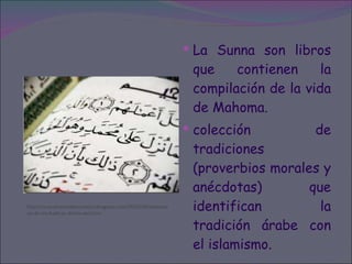 La Sunna son libros que contienen la compilación de la vida de Mahoma. colección de tradiciones (proverbios morales y anécdotas) que identifican la tradición árabe con el islamismo.  http://musulmanesdecostarica.blogspot.com/2010/04/explicacion-de-los-hadices-dichos-del.html 