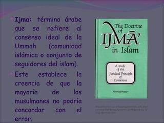 Ijma:  término árabe que se refiere al consenso ideal de la Ummah (comunidad islámica o conjunto de seguidores del islam). Este establece la creencia de que la mayoría de los musulmanes no podría concordar con el error. http://kitaabun.com/shopping3/product_info.php?currency=GBP&manufacturers_id=98&products_id=1227&osCsid=b0d 