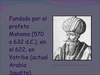 Fundada por el profeta Mahoma (570 a 632 d.C.), en el 622, en Yatribe (actual Arabia Saudita). http://www.portalplanetasedna.com.ar/musulmana.htm 
