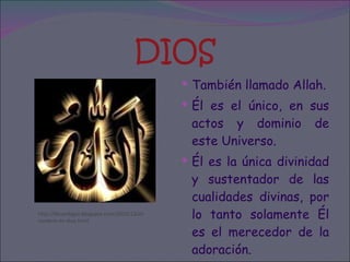 DIOS También llamado Allah. Él es el único, en sus actos y dominio de este Universo. Él es la única divinidad y sustentador de las cualidades divinas, por lo tanto solamente Él es el merecedor de la adoración. http://devarlogos.blogspot.com/2010/12/el-nombre-de-dios.html 