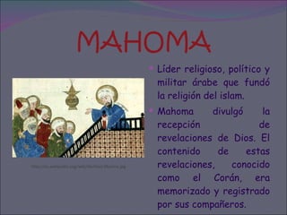 MAHOMA Líder religioso, político y militar árabe que fundó la religión del islam. Mahoma divulgó la recepción de revelaciones de Dios. El contenido de estas revelaciones, conocido como el Corán, era memorizado y registrado por sus compañeros. http://es.wikipedia.org/wiki/Archivo:Maome.jpg 