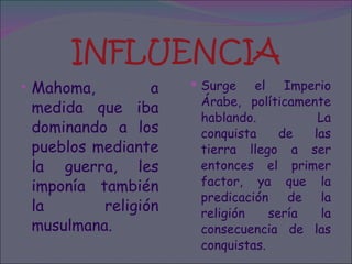INFLUENCIA Mahoma, a medida que iba dominando a los pueblos mediante la guerra, les imponía también la religión musulmana.  Surge el Imperio Árabe, políticamente hablando. La conquista de las tierra llego a ser entonces el primer factor, ya que la predicación de la religión sería la consecuencia de las conquistas. 