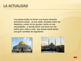 LA ACTUALIDAD


     Los países árabe no tienen una buena situación
     económica actual , ya que están ubicados sobre los
     desiertos y estos no los ayudan mucho en sus
     necesidades , a demás libran una lucha con los
     judíos pero cabe a notar que actual mente tienen
     una gran cantidad de seguidores
 