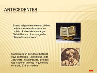 ANTECEDENTES


   Es una religión monoteísta .el dios
   de islam es Ala y Mahoma, su
   profeta. A el revelo el arcángel
   Gabriel las escrituras sagradas
   plasmadas en el coran.




  Mahoma es un personaje histórico
  cuya existencia , la igual que la de
  Jesucristo , esta probada. Se sabe
  que nació en la meca y que murió
  en el año 632 en medina
 