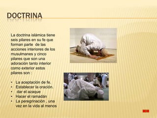 DOCTRINA

La doctrina islámica tiene
seis pilares en su fe que
forman parte de las
acciones interiores de los
musulmanes y cinco
pilares que son una
adoración tanto interior
como exterior estos
pilares son :

•   La aceptación de fe.
•   Establecer la oración.
•    dar el azaque
•   Hacer el ramadán
•   La peregrinación , una
    vez en la vida al menos
 