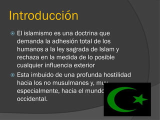 Introducción
 El islamismo es una doctrina que
  demanda la adhesión total de los
  humanos a la ley sagrada de Islam y
  rechaza en la medida de lo posible
  cualquier influencia exterior
 Esta imbuido de una profunda hostilidad
  hacia los no musulmanes y, muy
  especialmente, hacia el mundo
  occidental.
 