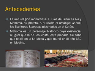 Antecedentes
   Es una religión monoteísta. El Dios de Islam es Ala y
    Mahoma, su profeta. A el revelo el arcángel Gabriel
    las Escrituras Sagradas plasmadas en el Corán.
   Mahoma es un personaje histórico cuya existencia,
    al igual que la de Jesucristo, esta probada. Se sabe
    que nació en la La Meca y que murió en el año 632
    en Medina.
 