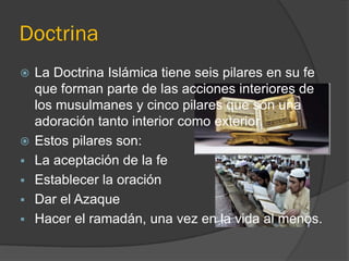 Doctrina
   La Doctrina Islámica tiene seis pilares en su fe
    que forman parte de las acciones interiores de
    los musulmanes y cinco pilares que son una
    adoración tanto interior como exterior.
   Estos pilares son:
   La aceptación de la fe
   Establecer la oración
   Dar el Azaque
   Hacer el ramadán, una vez en la vida al menos.
 
