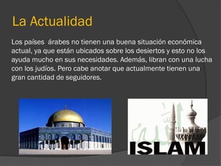 La Actualidad
Los países árabes no tienen una buena situación económica
actual, ya que están ubicados sobre los desiertos y esto no los
ayuda mucho en sus necesidades. Además, libran con una lucha
con los judíos. Pero cabe anotar que actualmente tienen una
gran cantidad de seguidores.
 