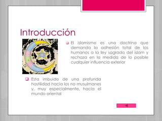 Introducción
                       El islamismo es una doctrina que
                        demanda la adhesión total de los
                        humanos a la ley sagrada del islam y
                        rechaza en la medida de lo posible
                        cualquier influencia exterior



  Esta imbuido de una profunda
   hostilidad hacia los no musulmanes
   y, muy especialmente, hacia el
   mundo oriental
 