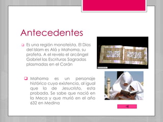 Antecedentes
   Es una región monoteísta. El Dios
    del Islam es Alá y Mahoma, su
    profeta. A el revelo el arcángel
    Gabriel las Escrituras Sagradas
    plasmadas en el Corán


 Mahoma es un personaje
  histórico cuya existencia, al igual
  que la de Jesucristo, esta
  probada. Se sabe que nació en
  la Meca y que murió en el año
  632 en Medina
 
