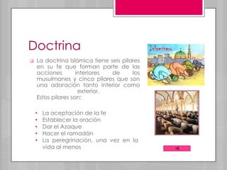 Doctrina
   La doctrina Islámica tiene seis pilares
    en su fe que forman parte de las
    acciones        interiores  de      los
    musulmanes y cinco pilares que son
    una adoración tanto interior como
                     exterior.
    Estos pilares son:

    •   La aceptación de la fe
    •   Establecer la oración
    •   Dar el Azaque
    •   Hacer el ramadán
    •   La peregrinación, una vez en la
        vida al menos
 