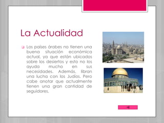 La Actualidad
   Los países árabes no tienen una
    buena situación económica
    actual, ya que están ubicados
    sobre los desiertos y esto no los
    ayuda      mucho       en     sus
    necesidades. Además, libran
    una lucha con los Judíos. Pero
    cabe anotar que actualmente
    tienen una gran cantidad de
    seguidores.
 