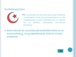 INTRODUCCION
                 EL ISLAMISMO ES UNA DOCTRINA QUE DEMANDA
                   LA ADHESIÓN TOTAL DE LOS HUMANOS A LA LEY
                   SAGRADA DEL ISLAM Y RECHAZA EN LA MEDIDA
                   DE   LO     POSIBLE   CUALQUIER   INFLUENCIA
                   EXTERIOR.


   Esta imbuido de una profunda hostilidad hacia los no
    musulmanes y, muy especialmente, hacia el mundo
    occidental.
 