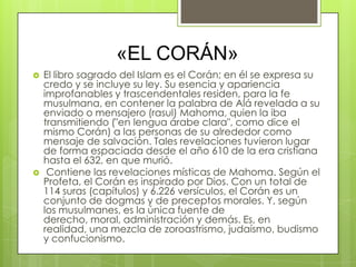 «EL CORÁN»
   El libro sagrado del Islam es el Corán; en él se expresa su
    credo y se incluye su ley. Su esencia y apariencia
    improfanables y trascendentales residen, para la fe
    musulmana, en contener la palabra de Alá revelada a su
    enviado o mensajero (rasul) Mahoma, quien la iba
    transmitiendo ("en lengua árabe clara", como dice el
    mismo Corán) a las personas de su alrededor como
    mensaje de salvación. Tales revelaciones tuvieron lugar
    de forma espaciada desde el año 610 de la era cristiana
    hasta el 632, en que murió.
    Contiene las revelaciones místicas de Mahoma. Según el
    Profeta, el Corán es inspirado por Dios. Con un total de
    114 suras (capítulos) y 6.226 versículos, el Corán es un
    conjunto de dogmas y de preceptos morales. Y, según
    los musulmanes, es la única fuente de
    derecho, moral, administración y demás. Es, en
    realidad, una mezcla de zoroastrismo, judaísmo, budismo
    y confucionismo.
 
