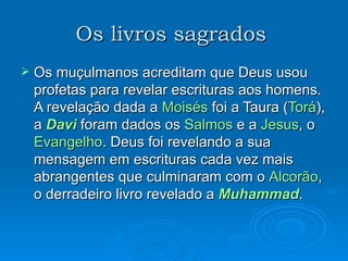 Os livros sagrados   Os muçulmanos acreditam que Deus usou profetas para revelar escrituras aos homens. A revelação dada a  Moisés  foi a Taura ( Torá ), a  Davi  foram dados os  Salmos  e a  Jesus , o  Evangelho . Deus foi revelando a sua mensagem em escrituras cada vez mais abrangentes que culminaram com o  Alcorão , o derradeiro livro revelado a  Muhammad . 
